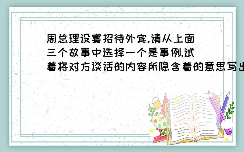 周总理设宴招待外宾.请从上面三个故事中选择一个是事例,试着将对方谈话的内容所隐含着的意思写出来.越快越好,不要太长,15分钟内接受不是15分钟内,而是只限今天,因为明天就要交