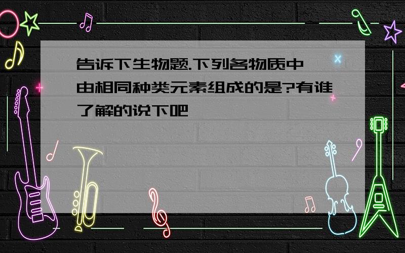 告诉下生物题.下列各物质中,由相同种类元素组成的是?有谁了解的说下吧,