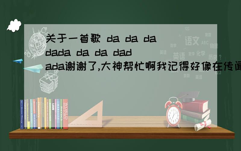 关于一首歌 da da dadada da da dadada谢谢了,大神帮忙啊我记得好像在传闻中的七公主中出现过,但是搜索一直没有. 旋律好像是这样的 da da dadada da da dadada 有谁知道,拜托