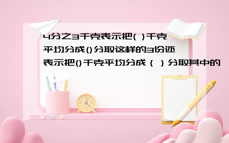 4分之3千克表示把( )千克平均分成()分取这样的3份还表示把()千克平均分成（）分取其中的一份孩子的数学题