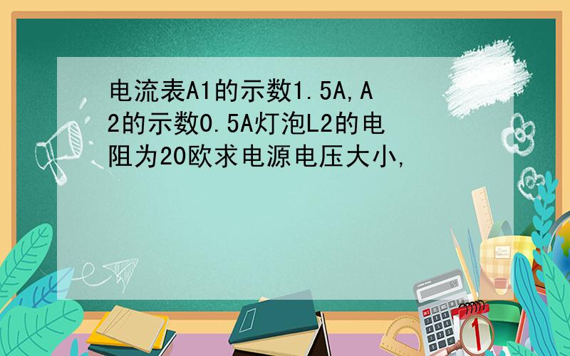 电流表A1的示数1.5A,A2的示数0.5A灯泡L2的电阻为20欧求电源电压大小,