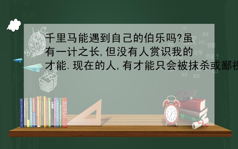 千里马能遇到自己的伯乐吗?虽有一计之长,但没有人赏识我的才能.现在的人,有才能只会被抹杀或鄙视.我也有远大抱负.我一直都在期待他,只要能够实现自己的理想,我愿忠心追随他,报答对我