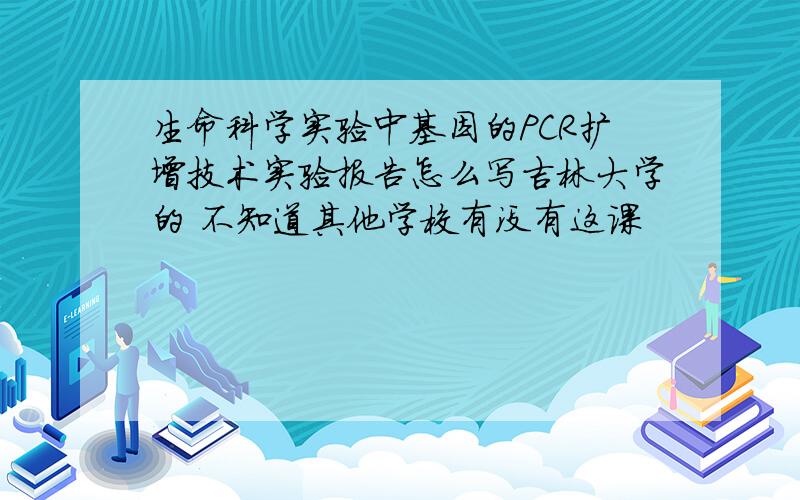 生命科学实验中基因的PCR扩增技术实验报告怎么写吉林大学的 不知道其他学校有没有这课