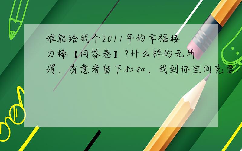 谁能给我个2011年的幸福接力棒【问答卷】?什么样的无所谓、有意者留下扣扣、我到你空间克要.