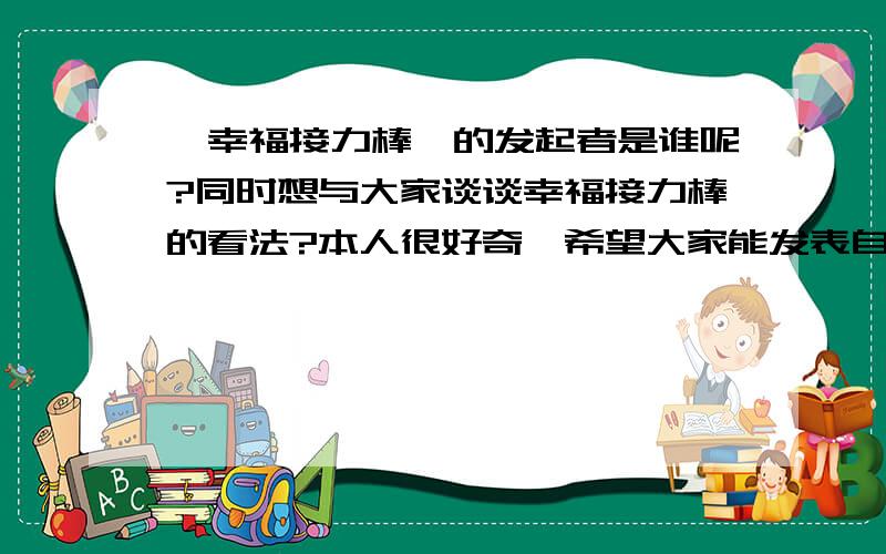 《幸福接力棒》的发起者是谁呢?同时想与大家谈谈幸福接力棒的看法?本人很好奇,希望大家能发表自己的一些问题在上面,我们共同探讨,本人每天晚上十点左右会来看看此贴的更新,希望有心