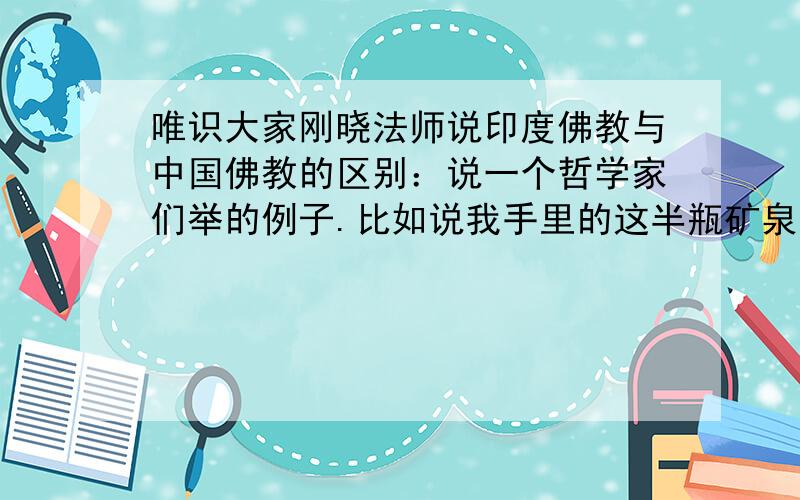 唯识大家刚晓法师说印度佛教与中国佛教的区别：说一个哲学家们举的例子.比如说我手里的这半瓶矿泉水.印度佛教说,世界上什么都没有,只有这半瓶矿泉水.有的人一见这半瓶矿泉水,高兴得