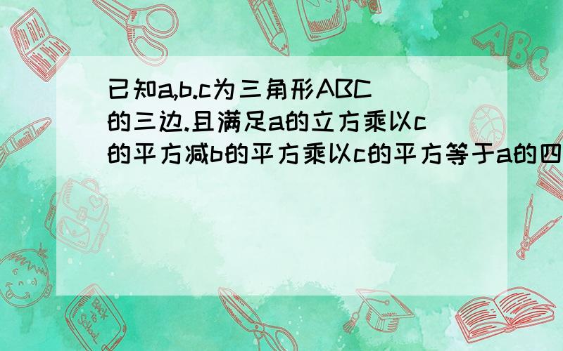 已知a,b.c为三角形ABC的三边.且满足a的立方乘以c的平方减b的平方乘以c的平方等于a的四次方减b的四次方,试判断三角形的形状:因 a的平方乘以c的平方减b的平方乘以c的平方等于a的四次方减b的