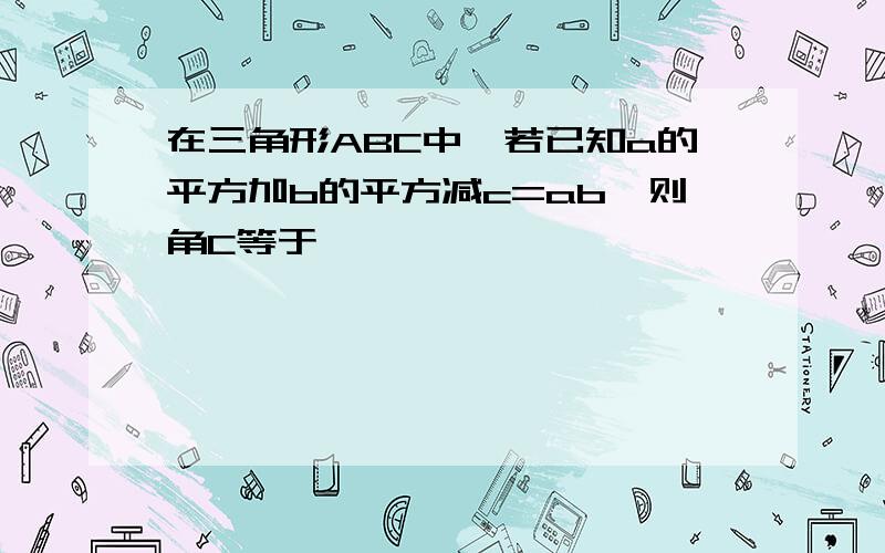 在三角形ABC中,若已知a的平方加b的平方减c=ab,则角C等于