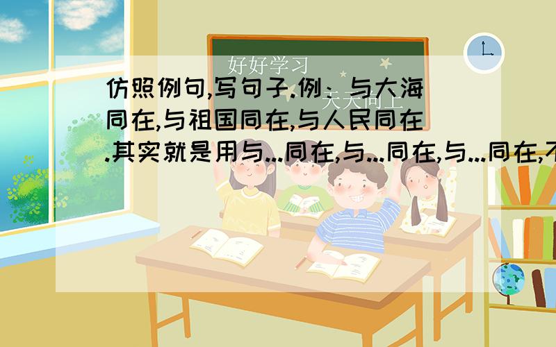 仿照例句,写句子.例：与大海同在,与祖国同在,与人民同在.其实就是用与...同在,与...同在,与...同在,不只是写排比句!