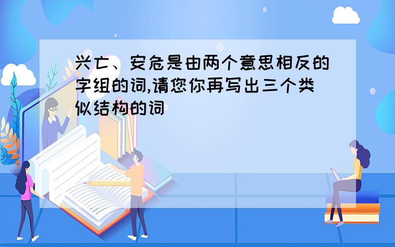 兴亡、安危是由两个意思相反的字组的词,请您你再写出三个类似结构的词