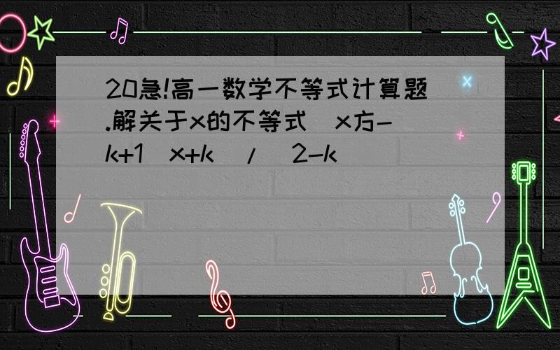 20急!高一数学不等式计算题.解关于x的不等式[x方-(k+1)x+k]/(2-k)