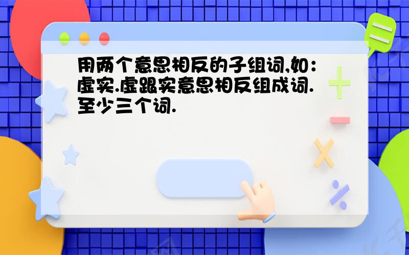 用两个意思相反的子组词,如：虚实.虚跟实意思相反组成词.至少三个词.