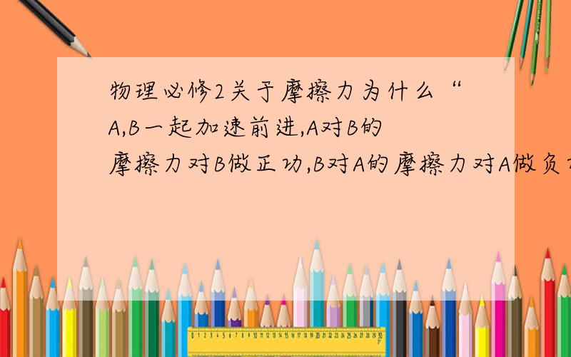 物理必修2关于摩擦力为什么“A,B一起加速前进,A对B的摩擦力对B做正功,B对A的摩擦力对A做负功”?最好有力的示意图,