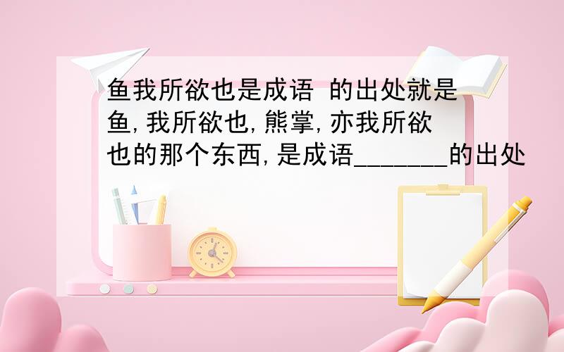 鱼我所欲也是成语 的出处就是鱼,我所欲也,熊掌,亦我所欲也的那个东西,是成语_______的出处