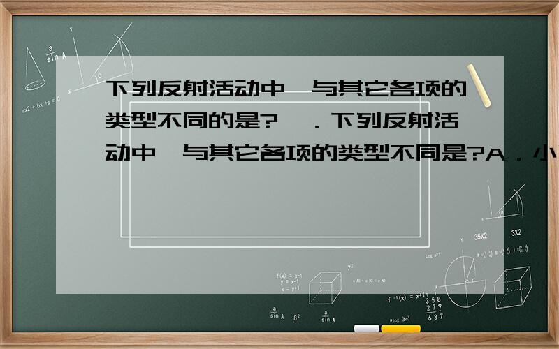 下列反射活动中,与其它各项的类型不同的是?　．下列反射活动中,与其它各项的类型不同是?A．小明听说妈妈要买酸梅,不禁流出口水　　　　B．　小明想着妈妈要买酸梅,不禁流出口水　　C