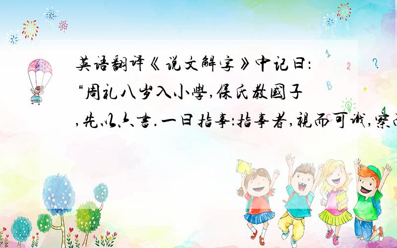 英语翻译《说文解字》中记曰：“周礼八岁入小学,保氏教国子,先以六书.一曰指事：指事者,视而可识,察而可见,‘上’、‘下’是也.二曰象形：象形者,画成其物,随体诘诎,‘日’、‘月’是