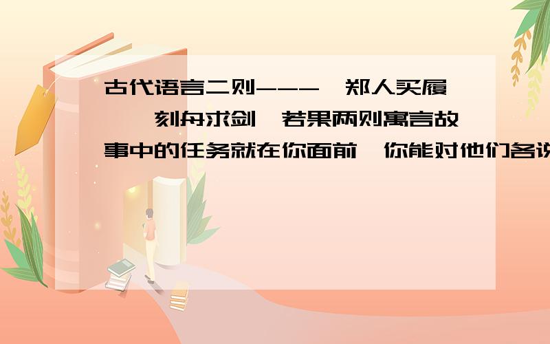 古代语言二则---【郑人买履】【刻舟求剑】若果两则寓言故事中的任务就在你面前,你能对他们各说一句精辟的话吗?【1】对郑人说：.【2】对刻舟者说：