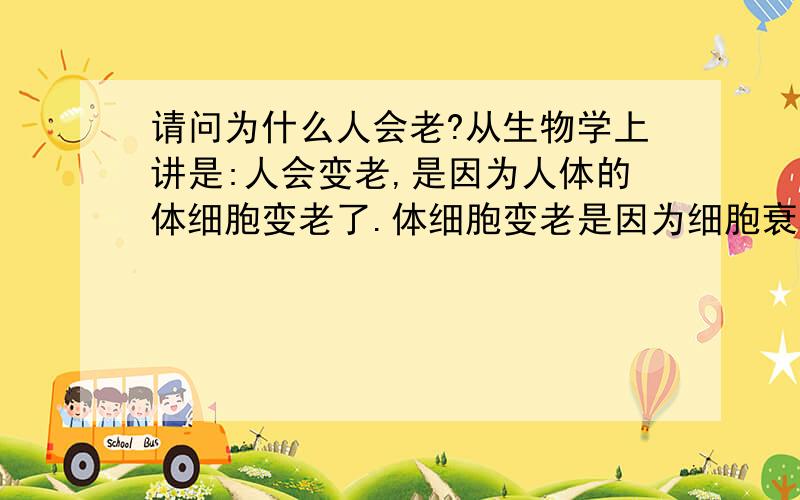 请问为什么人会老?从生物学上讲是:人会变老,是因为人体的体细胞变老了.体细胞变老是因为细胞衰老受人细胞里的DNA控制,细胞程序性死亡.当细胞生存了一定时间后,细胞里的具有催化活性的