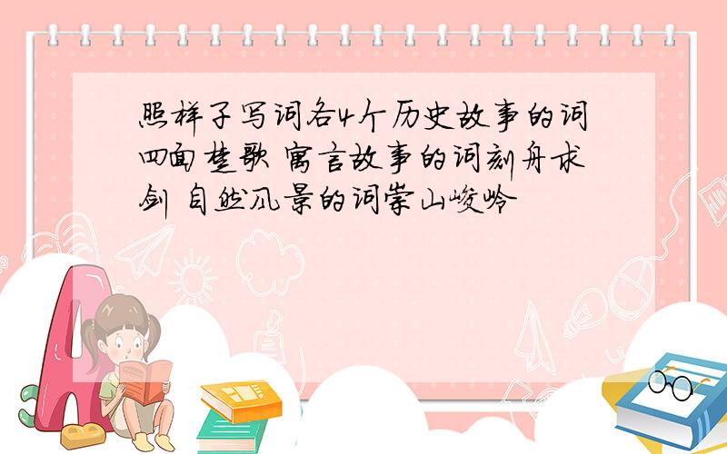 照样子写词各4个历史故事的词四面楚歌 寓言故事的词刻舟求剑 自然风景的词崇山峻岭