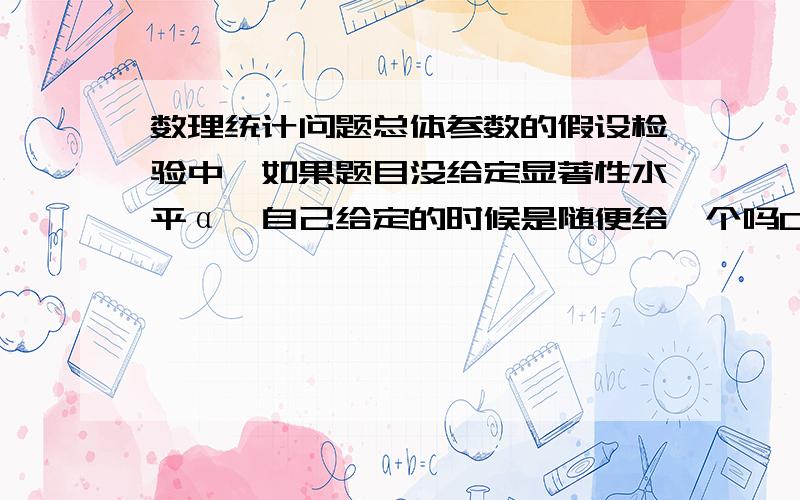 数理统计问题总体参数的假设检验中…如果题目没给定显著性水平α…自己给定的时候是随便给一个吗0.05…0.01 …0.10随便给一个吗?给不同的显著性水平得出来的结果会不会不一样?并解释…