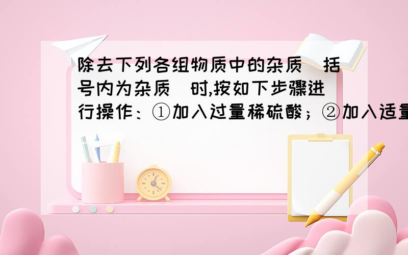 除去下列各组物质中的杂质（括号内为杂质）时,按如下步骤进行操作：①加入过量稀硫酸；②加入适量的氢氧化钾溶液；③蒸发、结晶,能达到实验目的的是（ A ）.A、K2SO4(K2CO3) B、铁粉（Fe2O