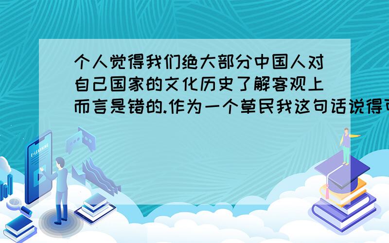 个人觉得我们绝大部分中国人对自己国家的文化历史了解客观上而言是错的.作为一个草民我这句话说得可能有点狂妄,但我真的是这么感觉的.