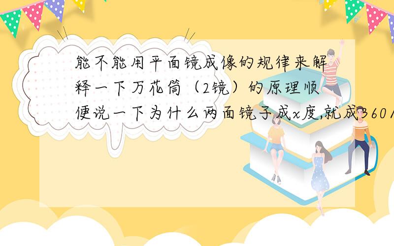 能不能用平面镜成像的规律来解释一下万花筒（2镜）的原理顺便说一下为什么两面镜子成x度,就成360/x 个像?初中物理题