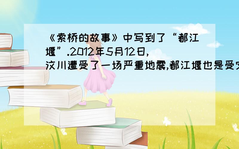 《索桥的故事》中写到了“都江堰”.2012年5月12日,汶川遭受了一场严重地震,都江堰也是受灾地区之一.搜集在“5·12”汶川大地震中,都江堰的相关抗震救灾的资料.1、都江堰的地震受损情况：