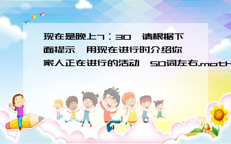 现在是晚上7：30,请根据下面提示,用现在进行时介绍你一家人正在进行的活动,50词左右.mother clean the floorfather read a newspaperbother watch TVsister play the guitarI do homeworkwhat are we doing?It’s 7：30 now.we ar