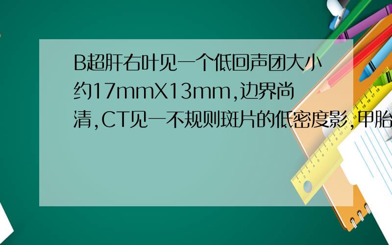 B超肝右叶见一个低回声团大小约17mmX13mm,边界尚清,CT见一不规则斑片的低密度影,甲胎蛋白为7.31,是肝癌