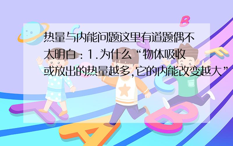 热量与内能问题这里有道题偶不太明白：1.为什么“物体吸收或放出的热量越多,它的内能改变越大”?2.当冬天用手摸铁棒和木棒,觉得铁棒比木棒凉,这是为什么是因为铁棒比木棒的导热性强,