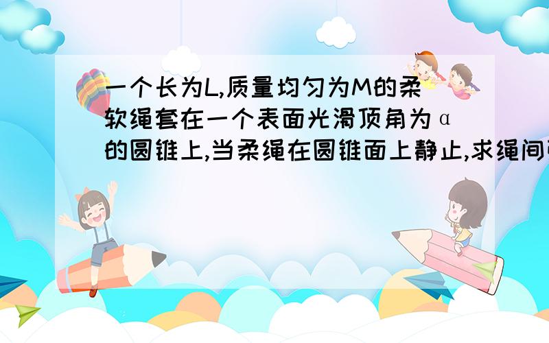 一个长为L,质量均匀为M的柔软绳套在一个表面光滑顶角为α的圆锥上,当柔绳在圆锥面上静止,求绳间张力.