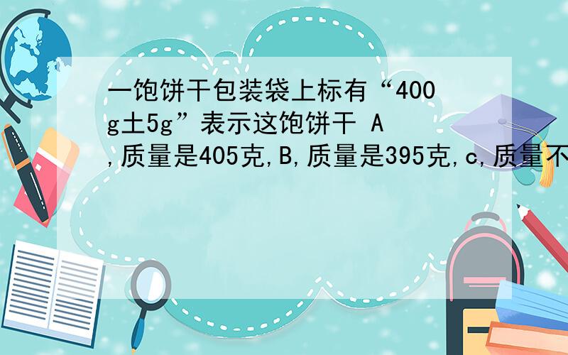 一饱饼干包装袋上标有“400g土5g”表示这饱饼干 A ,质量是405克,B,质量是395克,c,质量不会少于395克