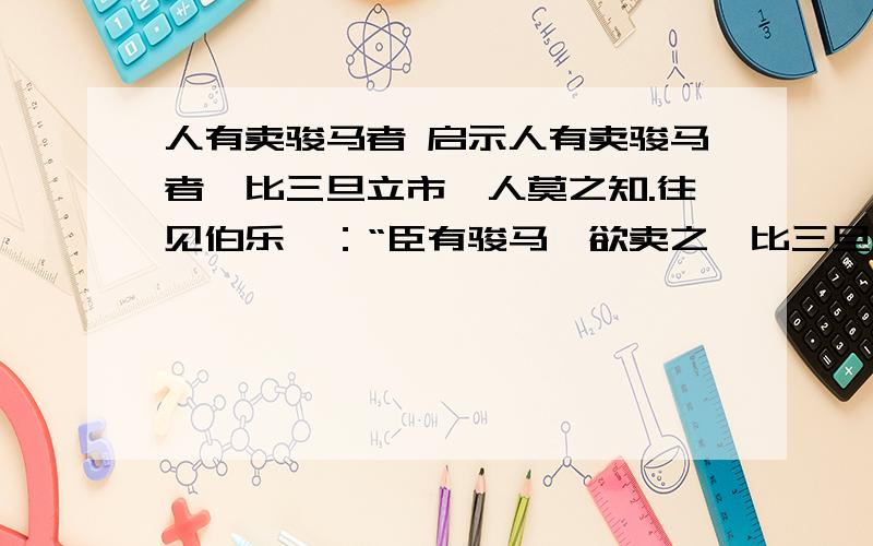 人有卖骏马者 启示人有卖骏马者,比三旦立市,人莫之知.往见伯乐曰：“臣有骏马,欲卖之,比三旦立于市,人莫语言.愿子还而视之,去而顾之,臣请献一朝之贾.”伯乐乃还而视之,去而顾之.一旦马