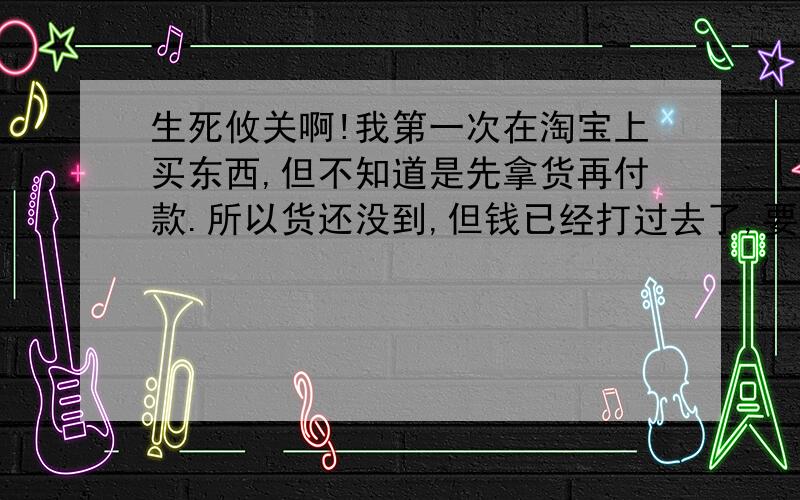 生死攸关啊!我第一次在淘宝上买东西,但不知道是先拿货再付款.所以货还没到,但钱已经打过去了,要是出了问题,我该怎么办啊!