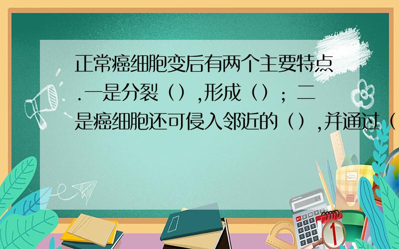 正常癌细胞变后有两个主要特点.一是分裂（）,形成（）；二是癌细胞还可侵入邻近的（）,并通过（）、（等进入远处的其他组织和器官.