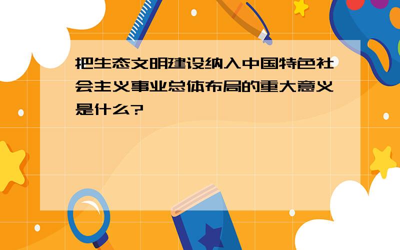 把生态文明建设纳入中国特色社会主义事业总体布局的重大意义是什么?