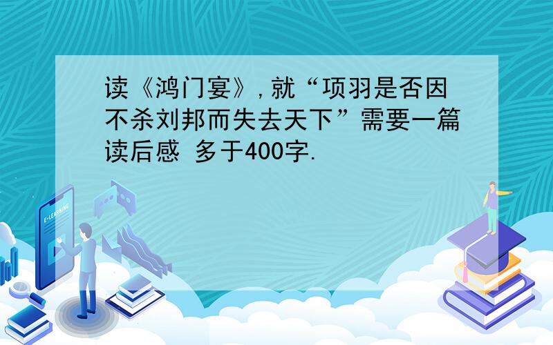 读《鸿门宴》,就“项羽是否因不杀刘邦而失去天下”需要一篇读后感 多于400字.