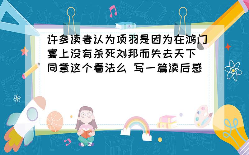 许多读者认为项羽是因为在鸿门宴上没有杀死刘邦而失去天下 同意这个看法么 写一篇读后感