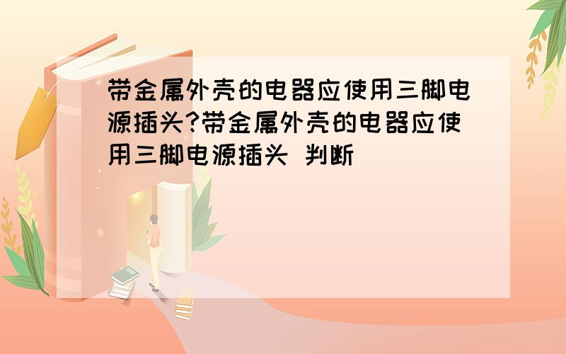 带金属外壳的电器应使用三脚电源插头?带金属外壳的电器应使用三脚电源插头 判断