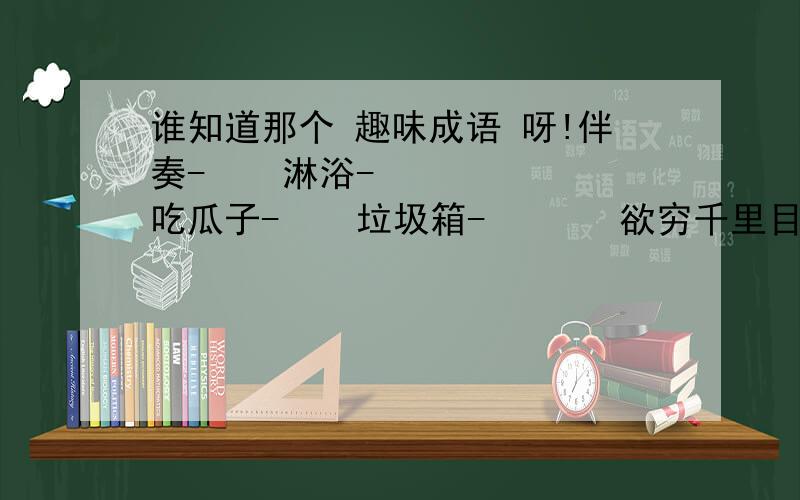 谁知道那个 趣味成语 呀!伴奏-    淋浴-     吃瓜子-    垃圾箱-       欲穷千里目,更上一层楼-