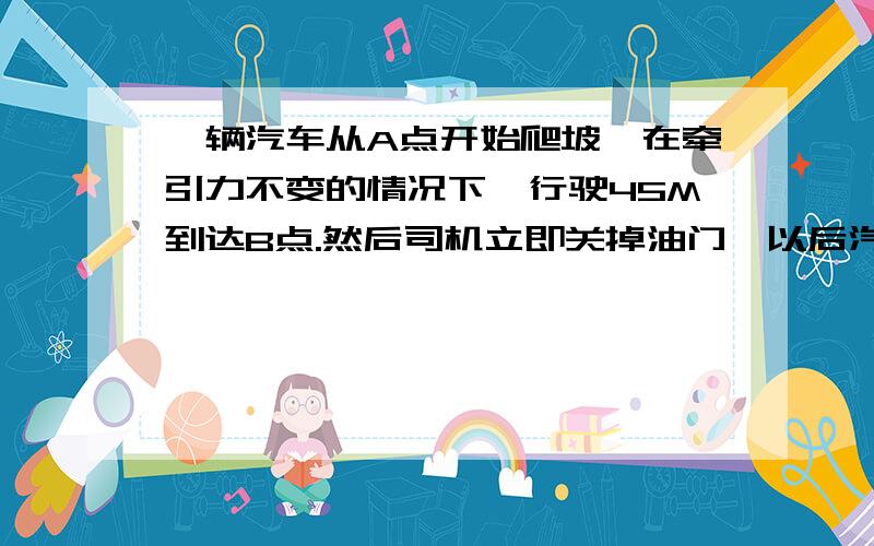 一辆汽车从A点开始爬坡,在牵引力不变的情况下,行驶45M到达B点.然后司机立即关掉油门,以后汽车又向前爬行15M到C点,已知汽车质量为5000KG,行驶中的摩擦阻力为车重的0.25倍,g取十米每平方秒.求