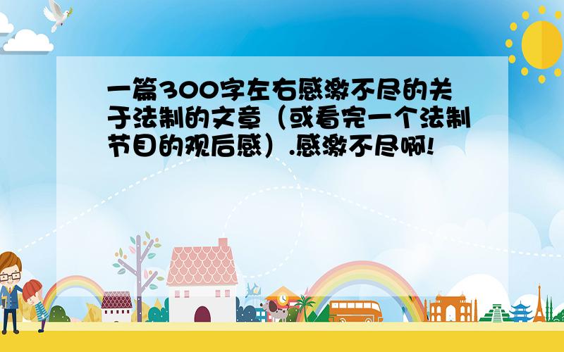 一篇300字左右感激不尽的关于法制的文章（或看完一个法制节目的观后感）.感激不尽啊!