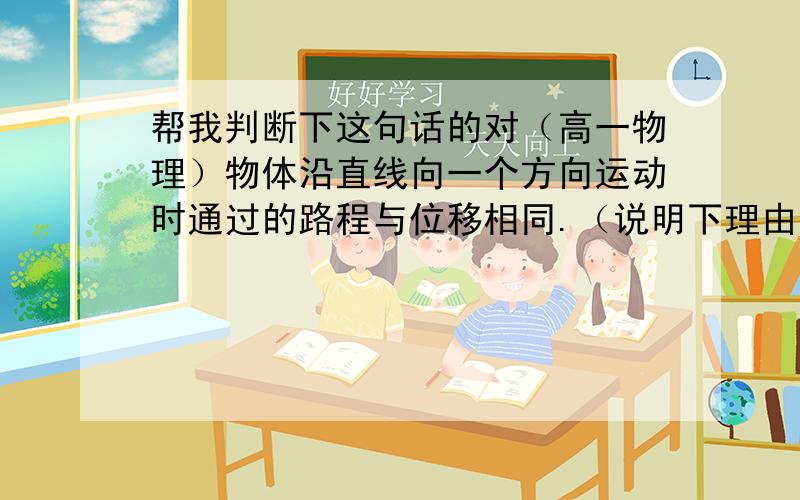 帮我判断下这句话的对（高一物理）物体沿直线向一个方向运动时通过的路程与位移相同.（说明下理由）