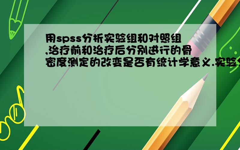 用spss分析实验组和对照组,治疗前和治疗后分别进行的骨密度测定的改变是否有统计学意义.实验分为治疗组和对照组,治疗前后两组都进行了骨密度测定,得出了相应的数值,而且知道了本组治