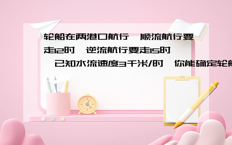 轮船在两港口航行,顺流航行要走12时,逆流航行要走15时,已知水流速度3千米/时,你能确定轮船的速度吗?