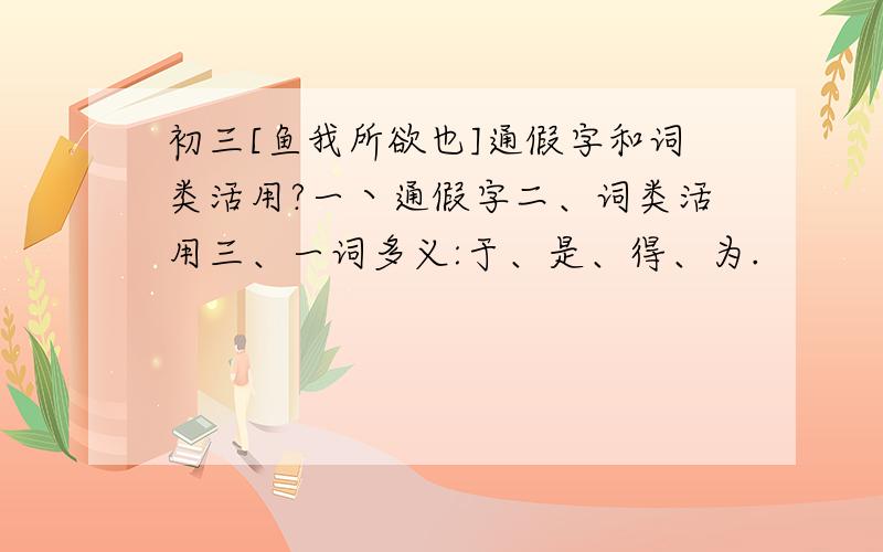 初三[鱼我所欲也]通假字和词类活用?一丶通假字二、词类活用三、一词多义:于、是、得、为.