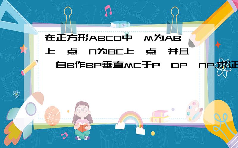 在正方形ABCD中,M为AB上一点,N为BC上一点,并且,自B作BP垂直MC于P,DP⊥NP.求证BN=BM详细过程,