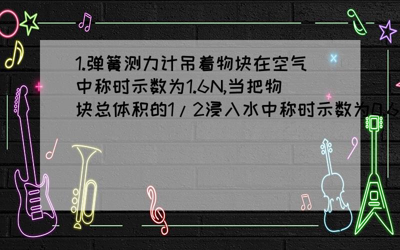 1.弹簧测力计吊着物块在空气中称时示数为1.6N,当把物块总体积的1/2浸入水中称时示数为0.6N,则物体受到的浮力为1N,物块的密度为＿＿kg/m