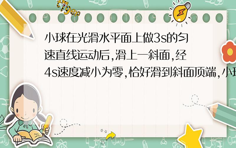 小球在光滑水平面上做3s的匀速直线运动后,滑上一斜面,经4s速度减小为零,恰好滑到斜面顶端,小球运动全过程的总路程是4m,求小球在斜面上运动的加速度的大小和斜面的长度